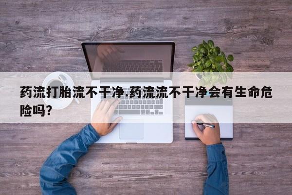 网上怎么购买打胎药联系方式药流打胎流不干净.药流流不干净会有生命危险吗？