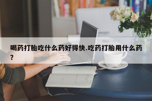 网上怎么购买打胎药联系方式喝药打胎吃什么药好得快.吃药打胎用什么药？