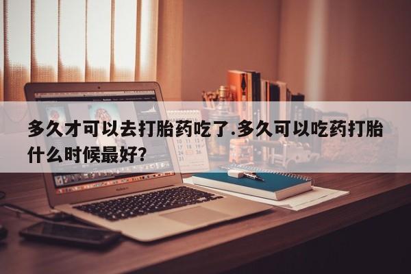 网上怎么购买打胎药联系方式多久才可以去打胎药吃了.多久可以吃药打胎什么时候最好？