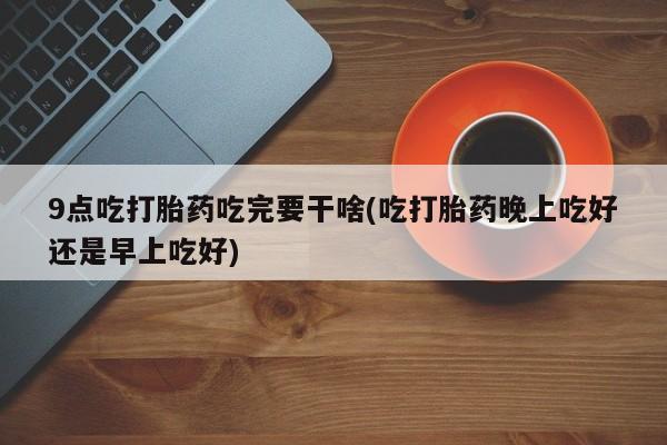 网上怎么购买打胎药联系方式9点吃打胎药吃完要干啥(吃打胎药晚上吃好还是早上吃好)