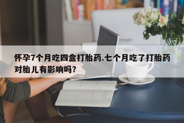 网上怎么购买打胎药联系方式怀孕7个月吃四盒打胎药.七个月吃了打胎药对胎儿有影响吗？