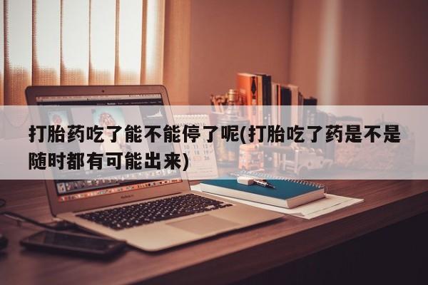 网上怎么购买打胎药联系方式打胎药吃了能不能停了呢(打胎吃了药是不是随时都有可能出来)