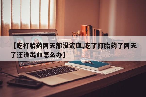 网上怎么购买打胎药联系方式【吃打胎药两天都没流血,吃了打胎药了两天了还没出血怎么办】