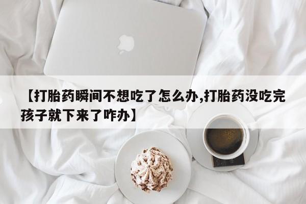 网上怎么购买打胎药联系方式【打胎药瞬间不想吃了怎么办,打胎药没吃完孩子就下来了咋办】