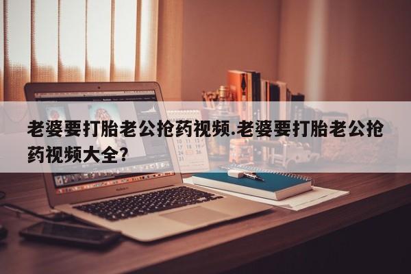 网上怎么购买打胎药联系方式老婆要打胎老公抢药视频.老婆要打胎老公抢药视频大全？