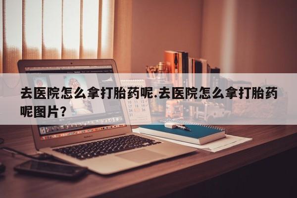 网上怎么购买打胎药联系方式去医院怎么拿打胎药呢.去医院怎么拿打胎药呢图片？