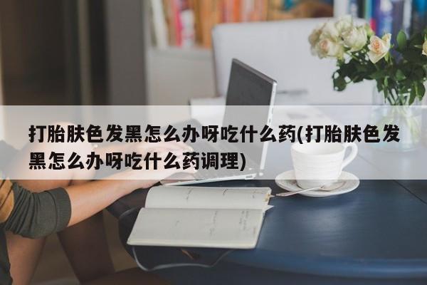 网上怎么购买打胎药联系方式打胎肤色发黑怎么办呀吃什么药(打胎肤色发黑怎么办呀吃什么药调理)