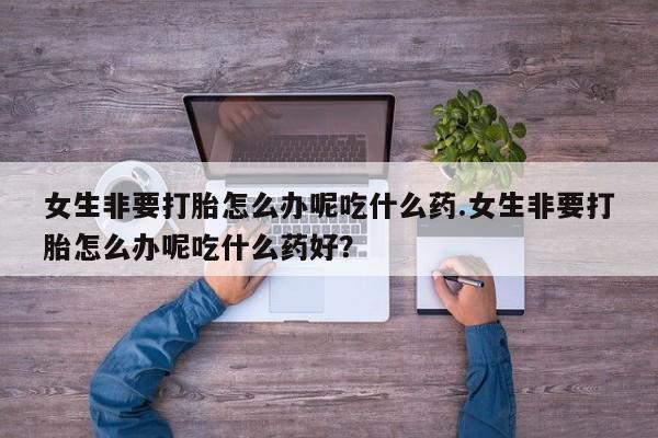 网上怎么购买打胎药联系方式女生非要打胎怎么办呢吃什么药.女生非要打胎怎么办呢吃什么药好？