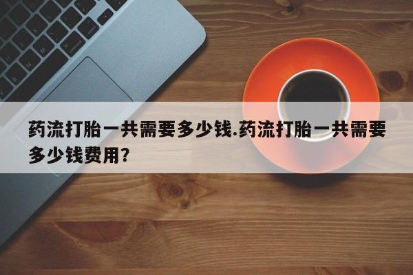 网上怎么购买打胎药联系方式药流打胎一共需要多少钱.药流打胎一共需要多少钱费用？