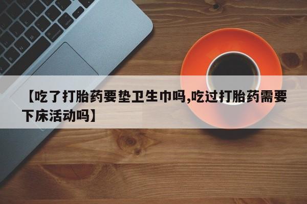 网上怎么购买打胎药联系方式【吃了打胎药要垫卫生巾吗,吃过打胎药需要下床活动吗】