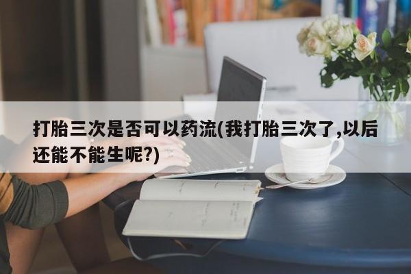 网上怎么购买打胎药联系方式打胎三次是否可以药流(我打胎三次了,以后还能不能生呢?)