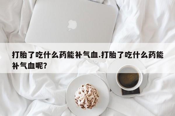 网上怎么购买打胎药联系方式打胎了吃什么药能补气血.打胎了吃什么药能补气血呢？