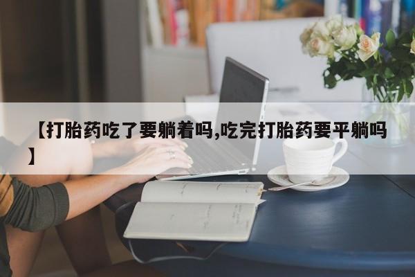 网上怎么购买打胎药联系方式【打胎药吃了要躺着吗,吃完打胎药要平躺吗】
