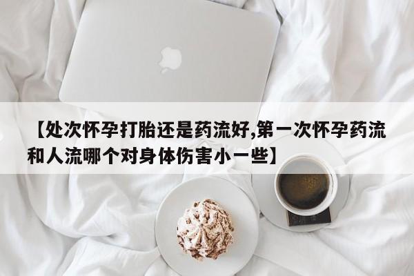 网上怎么购买打胎药联系方式【处次怀孕打胎还是药流好,第一次怀孕药流和人流哪个对身体伤害小一些】