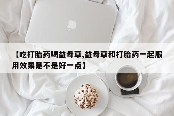 网上怎么购买打胎药联系方式【吃打胎药喝益母草,益母草和打胎药一起服用效果是不是好一点】