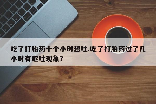 网上怎么购买打胎药联系方式吃了打胎药十个小时想吐.吃了打胎药过了几小时有呕吐现象？