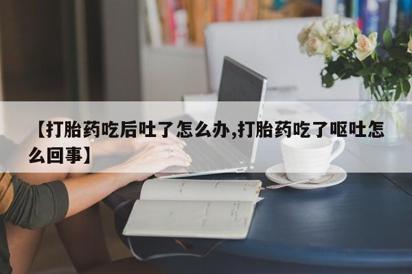 网上怎么购买打胎药联系方式【打胎药吃后吐了怎么办,打胎药吃了呕吐怎么回事】