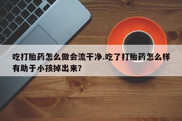网上怎么购买打胎药联系方式吃打胎药怎么做会流干净.吃了打胎药怎么样有助于小孩掉出来？