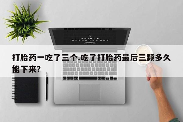 网上怎么购买打胎药联系方式打胎药一吃了三个.吃了打胎药最后三颗多久能下来？