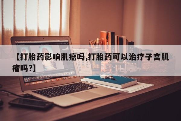 网上怎么购买打胎药联系方式【打胎药影响肌瘤吗,打胎药可以治疗子宫肌瘤吗?】