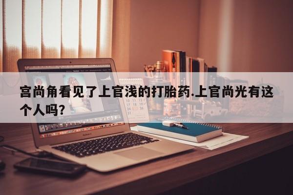 网上怎么购买打胎药联系方式宫尚角看见了上官浅的打胎药.上官尚光有这个人吗？