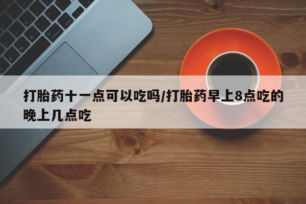 网上怎么购买打胎药联系方式打胎药十一点可以吃吗/打胎药早上8点吃的晚上几点吃