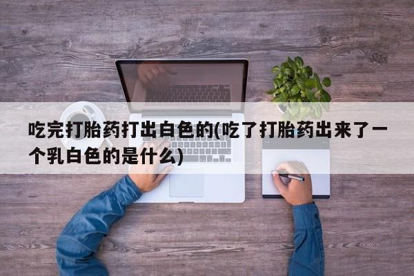 网上怎么购买打胎药联系方式吃完打胎药打出白色的(吃了打胎药出来了一个乳白色的是什么)