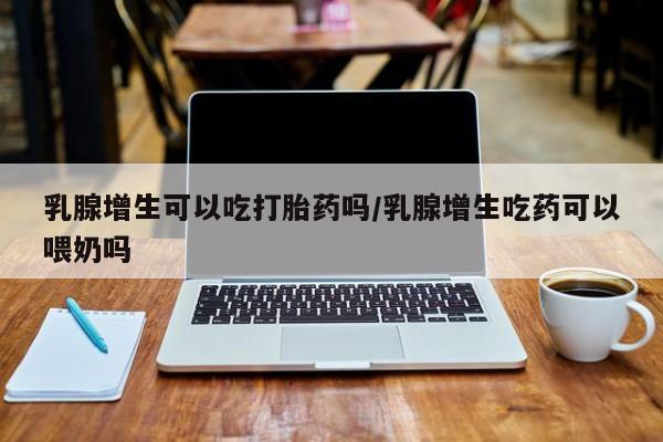 网上怎么购买打胎药联系方式乳腺增生可以吃打胎药吗/乳腺增生吃药可以喂奶吗