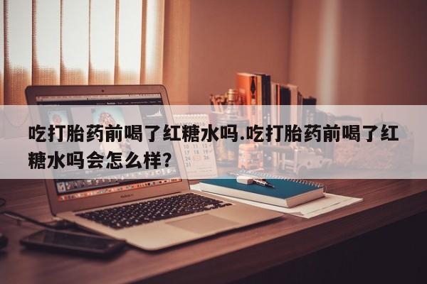 网上怎么购买打胎药联系方式吃打胎药前喝了红糖水吗.吃打胎药前喝了红糖水吗会怎么样？