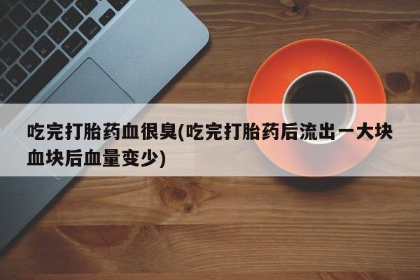 网上怎么购买打胎药联系方式吃完打胎药血很臭(吃完打胎药后流出一大块血块后血量变少)