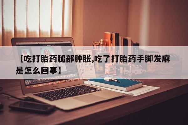 网上怎么购买打胎药联系方式【吃打胎药腿部肿胀,吃了打胎药手脚发麻 是怎么回事】