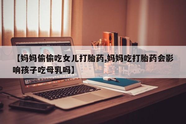 网上怎么购买打胎药联系方式【妈妈偷偷吃女儿打胎药,妈妈吃打胎药会影响孩子吃母乳吗】