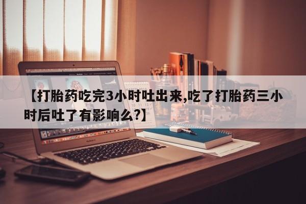 网上怎么购买打胎药联系方式【打胎药吃完3小时吐出来,吃了打胎药三小时后吐了有影响么?】